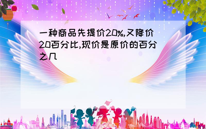 一种商品先提价20%,又降价20百分比,现价是原价的百分之几