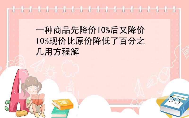 一种商品先降价10%后又降价10%现价比原价降低了百分之几用方程解