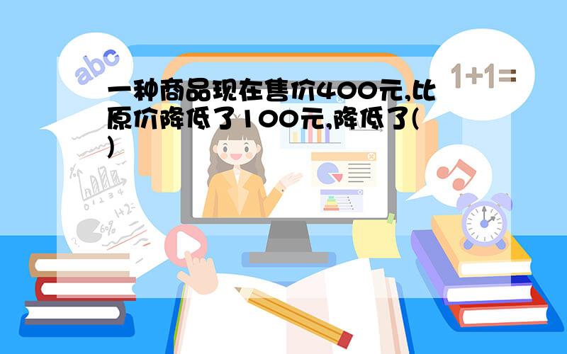 一种商品现在售价400元,比原价降低了100元,降低了()