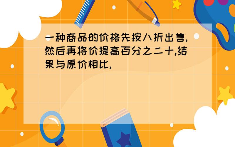 一种商品的价格先按八折出售,然后再将价提高百分之二十,结果与原价相比,