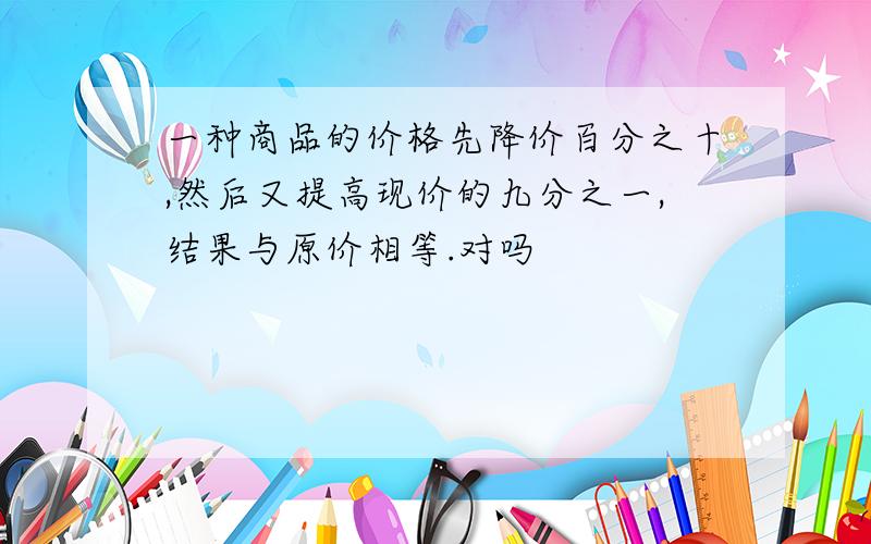 一种商品的价格先降价百分之十,然后又提高现价的九分之一,结果与原价相等.对吗