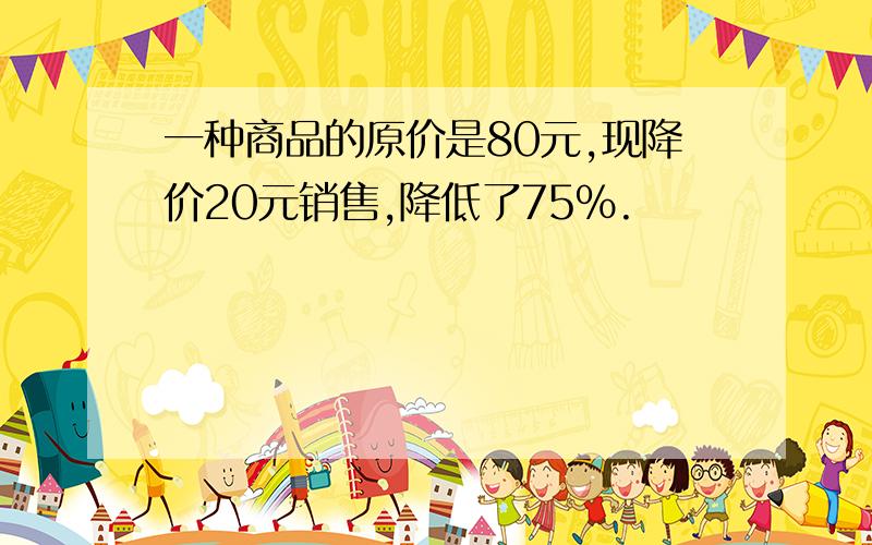 一种商品的原价是80元,现降价20元销售,降低了75%.