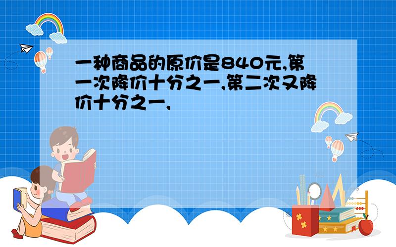 一种商品的原价是840元,第一次降价十分之一,第二次又降价十分之一,