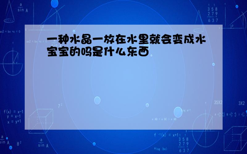 一种水晶一放在水里就会变成水宝宝的吗是什么东西