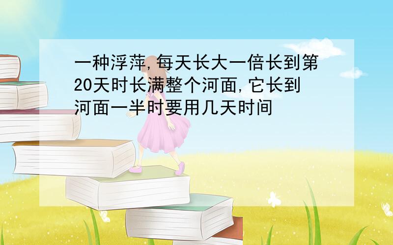 一种浮萍,每天长大一倍长到第20天时长满整个河面,它长到河面一半时要用几天时间