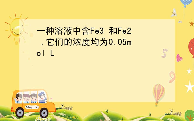 一种溶液中含Fe3 和Fe2 ,它们的浓度均为0.05mol L