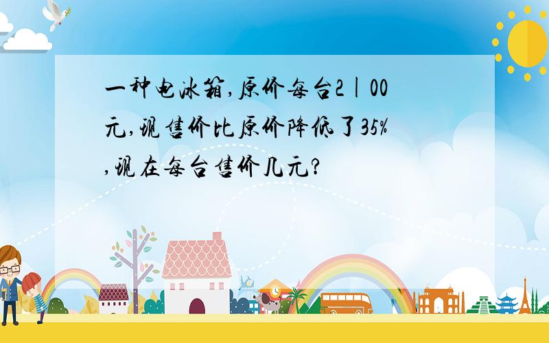 一种电冰箱,原价每台2|00元,现售价比原价降低了35%,现在每台售价几元?