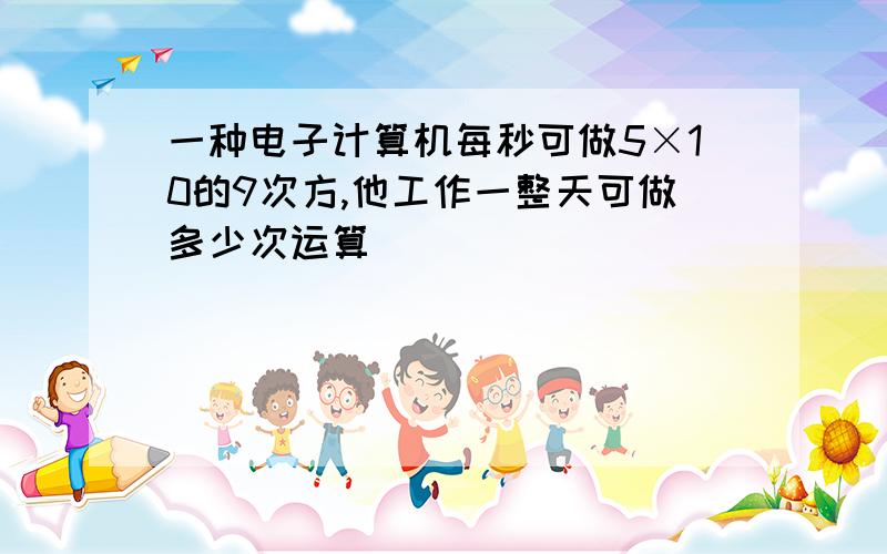 一种电子计算机每秒可做5×10的9次方,他工作一整天可做多少次运算