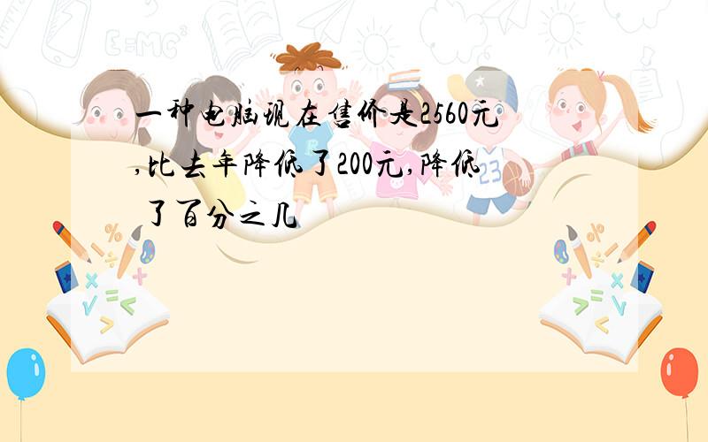 一种电脑现在售价是2560元,比去年降低了200元,降低 了百分之几