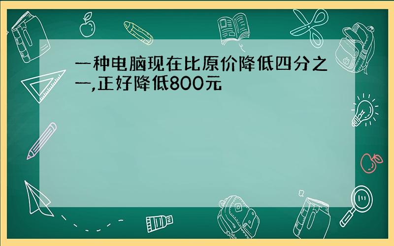 一种电脑现在比原价降低四分之一,正好降低800元