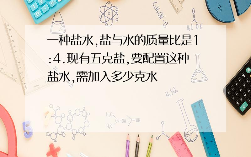 一种盐水,盐与水的质量比是1:4.现有五克盐,要配置这种盐水,需加入多少克水