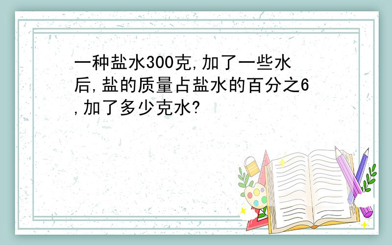 一种盐水300克,加了一些水后,盐的质量占盐水的百分之6,加了多少克水?