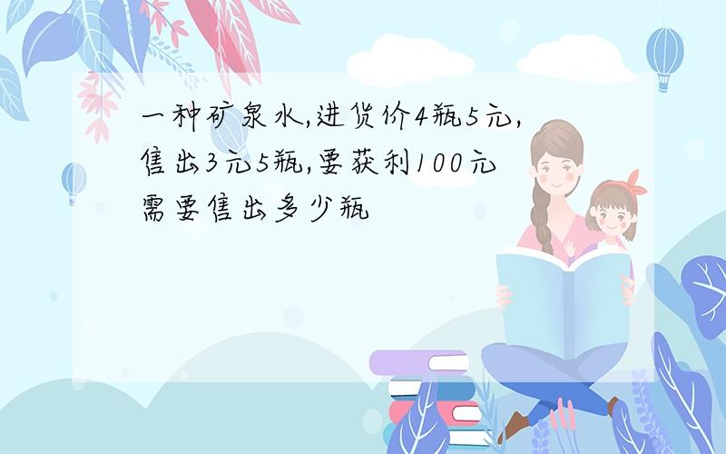 一种矿泉水,进货价4瓶5元,售出3元5瓶,要获利100元需要售出多少瓶