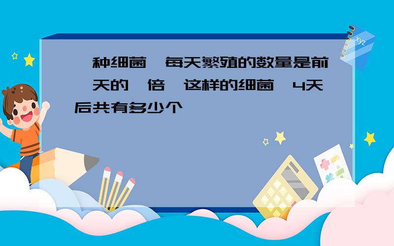 一种细菌,每天繁殖的数量是前一天的一倍,这样的细菌,4天后共有多少个