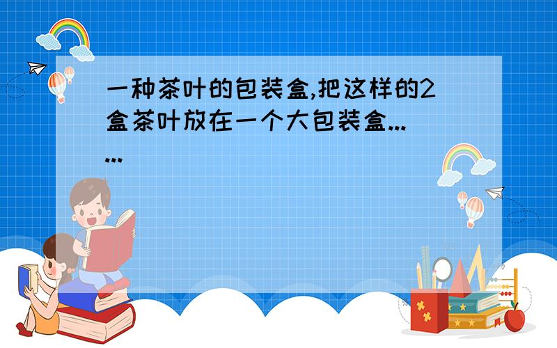 一种茶叶的包装盒,把这样的2盒茶叶放在一个大包装盒......