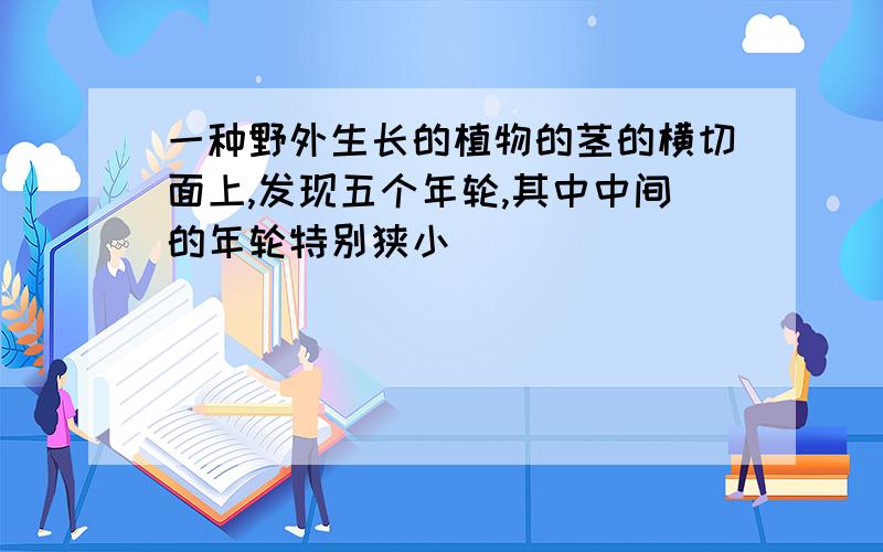 一种野外生长的植物的茎的横切面上,发现五个年轮,其中中间的年轮特别狭小