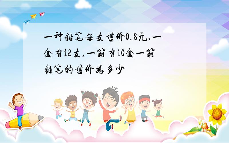 一种铅笔每支售价0.8元,一盒有12支,一箱有10盒一箱铅笔的售价为多少