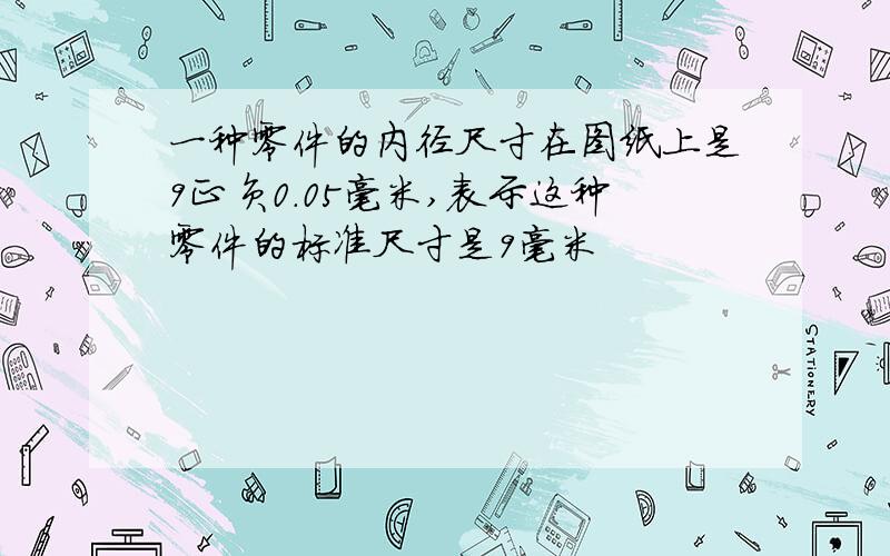 一种零件的内径尺寸在图纸上是9正负0.05毫米,表示这种零件的标准尺寸是9毫米