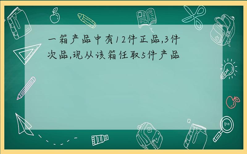 一箱产品中有12件正品,3件次品,现从该箱任取5件产品