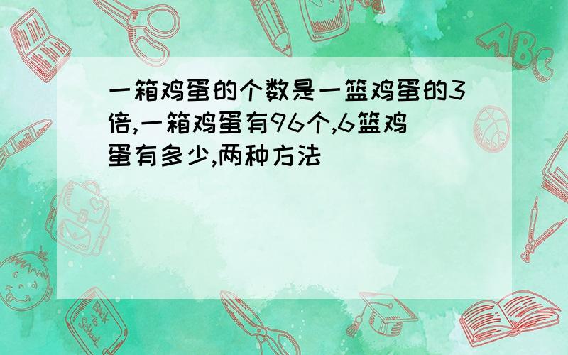 一箱鸡蛋的个数是一篮鸡蛋的3倍,一箱鸡蛋有96个,6篮鸡蛋有多少,两种方法