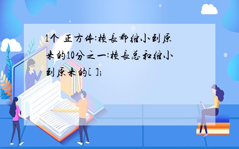 1个 正方体:棱长都缩小到原来的10分之一:棱长总和缩小到原来的[ ];