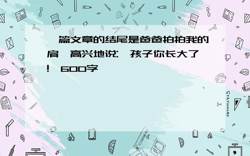 一篇文章的结尾是爸爸拍拍我的肩,高兴地说:"孩子你长大了!"600字