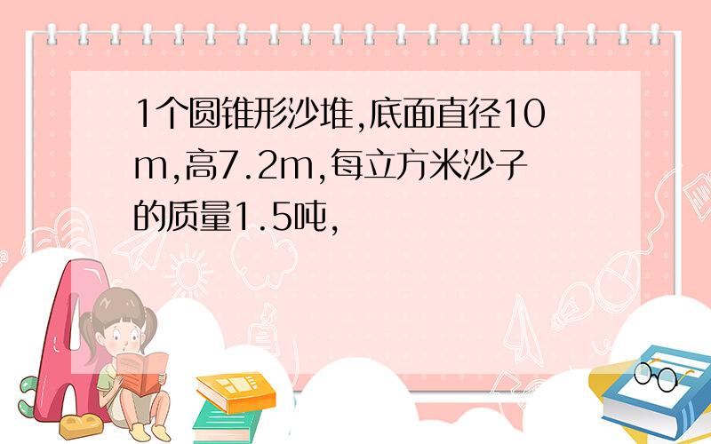 1个圆锥形沙堆,底面直径10m,高7.2m,每立方米沙子的质量1.5吨,