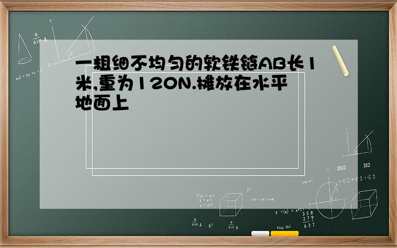 一粗细不均匀的软铁链AB长1米,重为120N.摊放在水平地面上