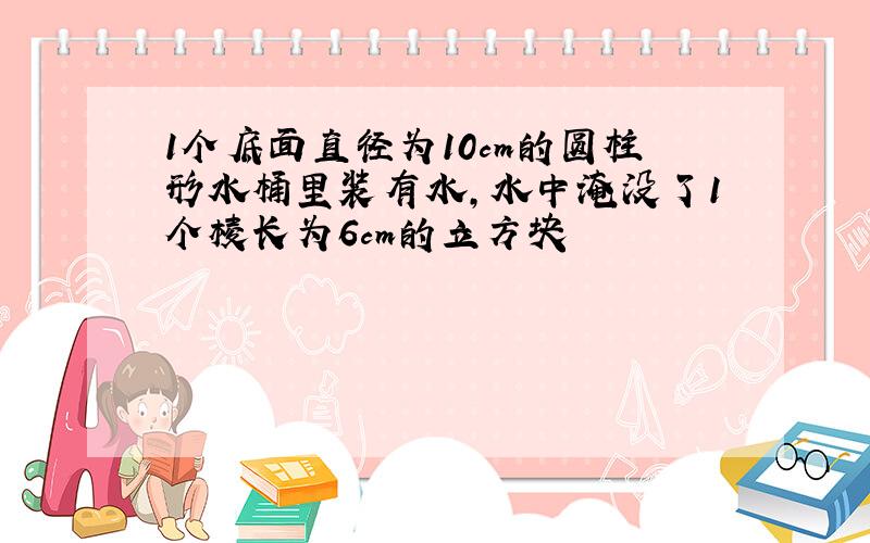 1个底面直径为10cm的圆柱形水桶里装有水,水中淹没了1个棱长为6cm的立方块