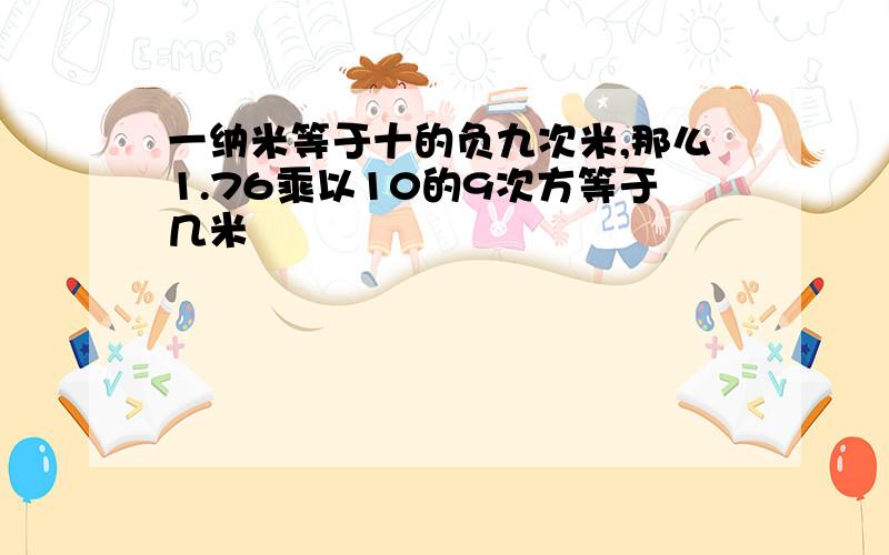 一纳米等于十的负九次米,那么1.76乘以10的9次方等于几米