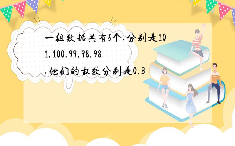 一组数据共有5个,分别是101.100.99.98.98,他们的权数分别是0.3