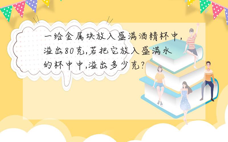 一给金属块放入盛满酒精杯中,溢出80克,若把它放入盛满水的杯中中,溢出多少克?