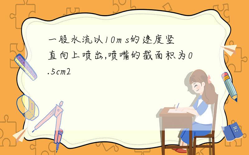 一股水流以10m s的速度竖直向上喷出,喷嘴的截面积为0.5cm2