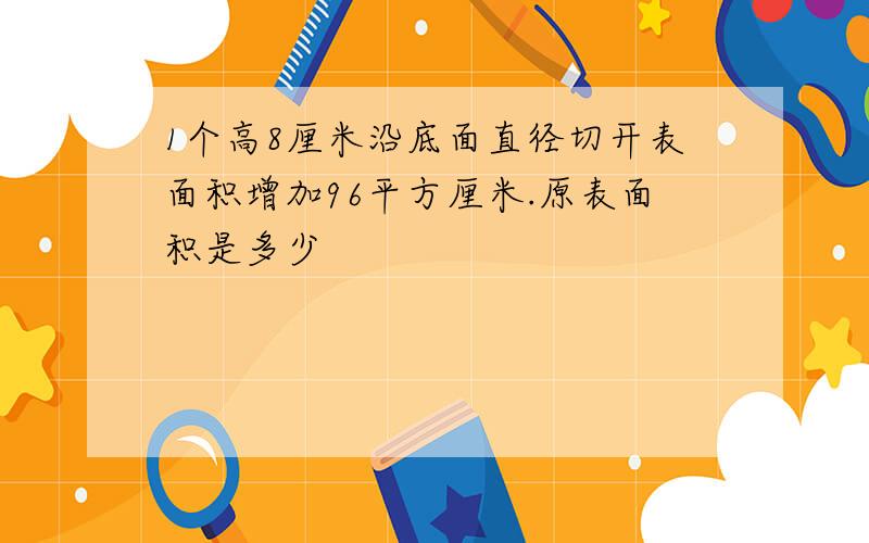 1个高8厘米沿底面直径切开表面积增加96平方厘米.原表面积是多少