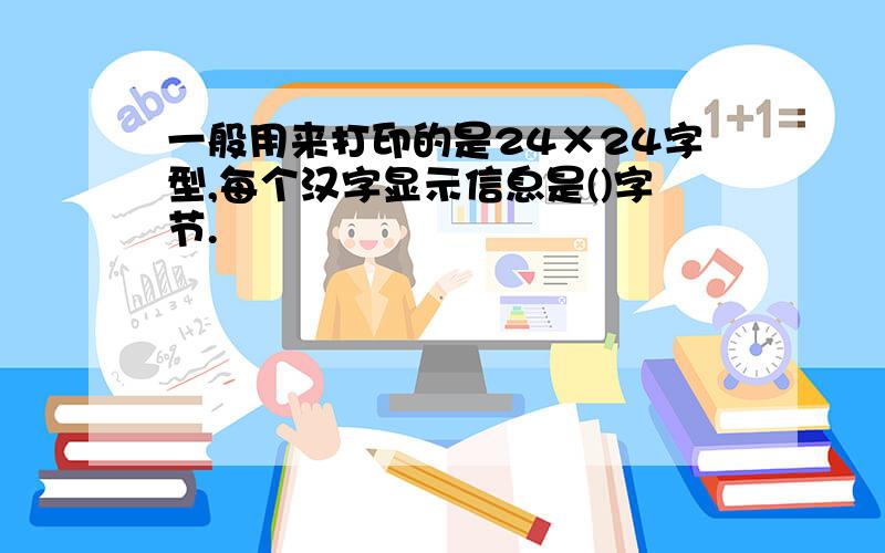 一般用来打印的是24×24字型,每个汉字显示信息是()字节.