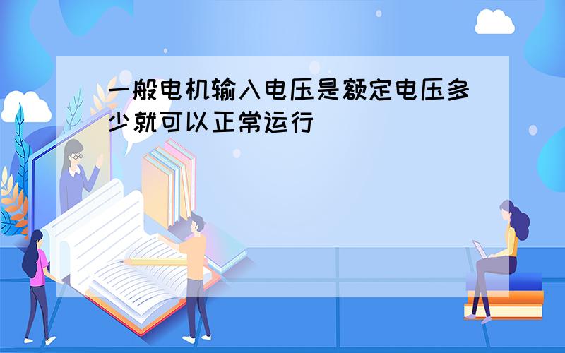 一般电机输入电压是额定电压多少就可以正常运行