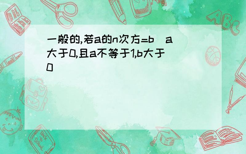 一般的,若a的n次方=b(a大于0,且a不等于1,b大于0)