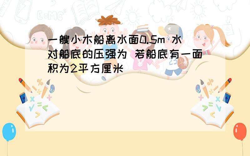 一艘小木船离水面0.5m 水对船底的压强为 若船底有一面积为2平方厘米