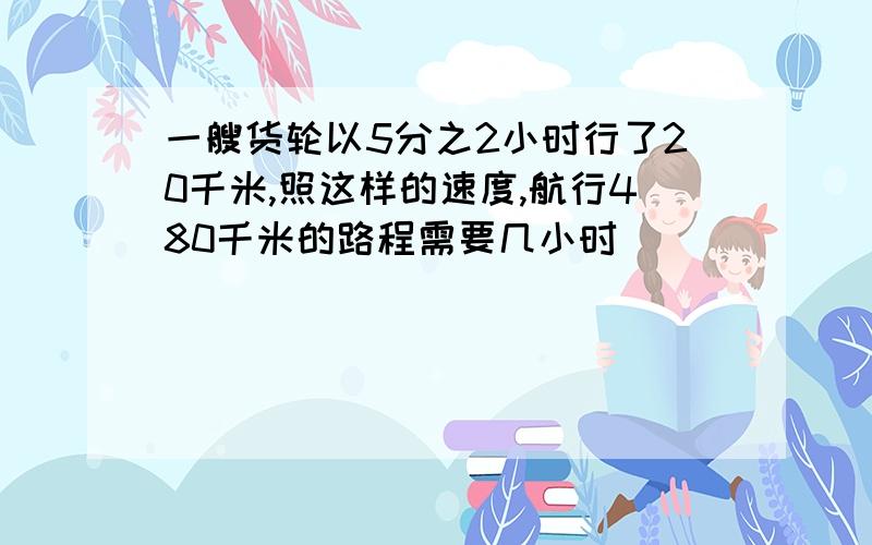 一艘货轮以5分之2小时行了20千米,照这样的速度,航行480千米的路程需要几小时