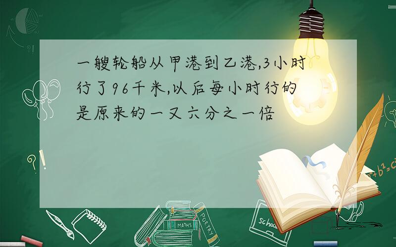 一艘轮船从甲港到乙港,3小时行了96千米,以后每小时行的是原来的一又六分之一倍