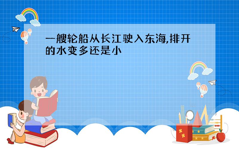 一艘轮船从长江驶入东海,排开的水变多还是小