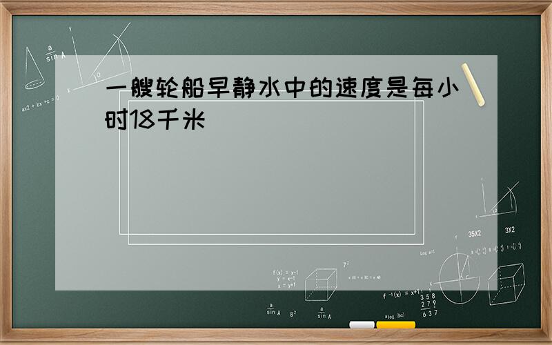 一艘轮船早静水中的速度是每小时18千米