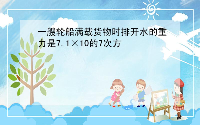 一艘轮船满载货物时排开水的重力是7.1×10的7次方