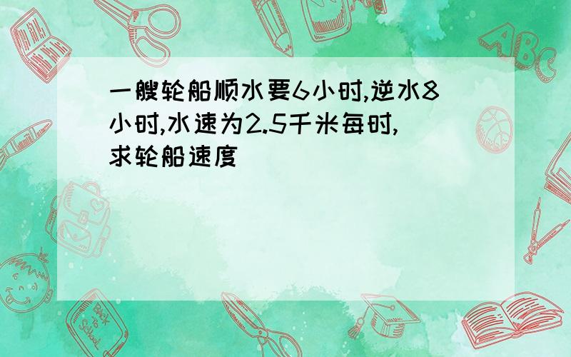 一艘轮船顺水要6小时,逆水8小时,水速为2.5千米每时,求轮船速度