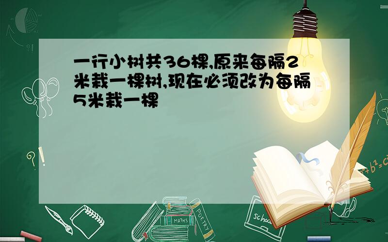 一行小树共36棵,原来每隔2米栽一棵树,现在必须改为每隔5米栽一棵