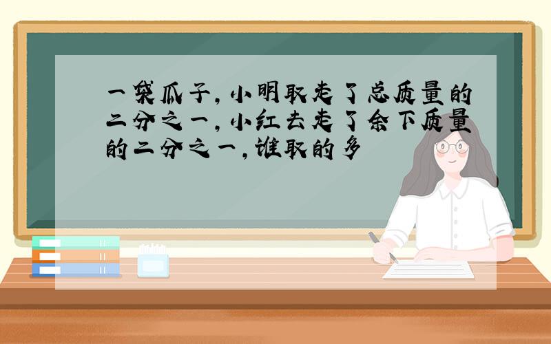 一袋瓜子,小明取走了总质量的二分之一,小红去走了余下质量的二分之一,谁取的多
