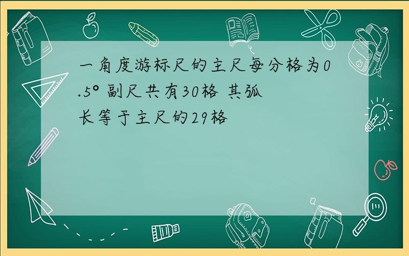 一角度游标尺的主尺每分格为0.5° 副尺共有30格 其弧长等于主尺的29格