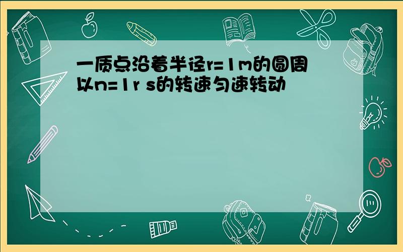 一质点沿着半径r=1m的圆周以n=1r s的转速匀速转动