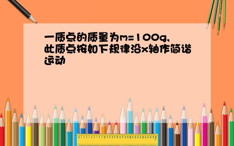 一质点的质量为m=100g,此质点按如下规律沿x轴作简谐运动