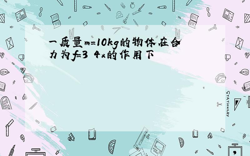 一质量m=10kg的物体在合力为f=3 4x的作用下